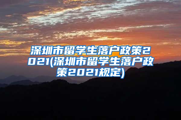 深圳市留学生落户政策2021(深圳市留学生落户政策2021规定)