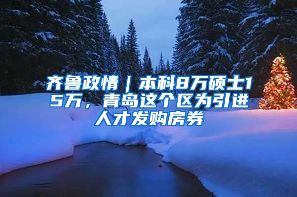 齐鲁政情｜本科8万硕士15万，青岛这个区为引进人才发购房券