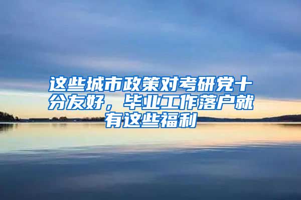这些城市政策对考研党十分友好，毕业工作落户就有这些福利