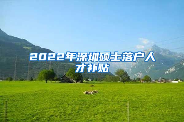 2022年深圳硕士落户人才补贴