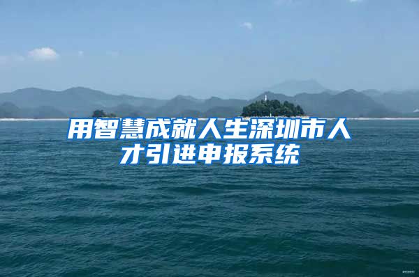用智慧成就人生深圳市人才引进申报系统
