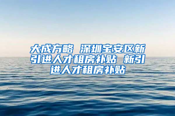 大成方略 深圳宝安区新引进人才租房补贴 新引进人才租房补贴