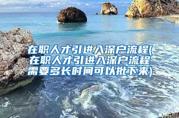 在职人才引进入深户流程(在职人才引进入深户流程需要多长时间可以批下来)