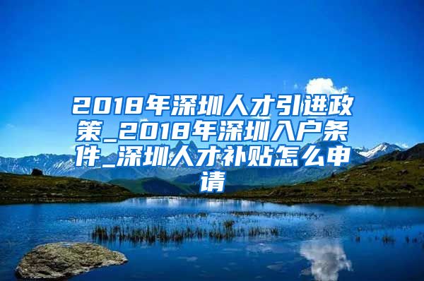 2018年深圳人才引进政策_2018年深圳入户条件_深圳人才补贴怎么申请