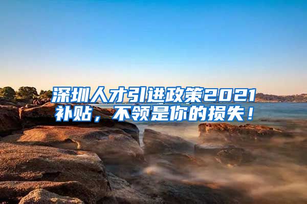 深圳人才引进政策2021补贴，不领是你的损失！