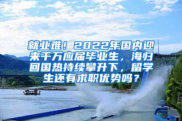 就业难！2022年国内迎来千万应届毕业生，海归回国热持续攀升下，留学生还有求职优势吗？