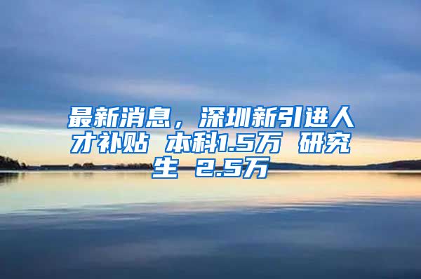 最新消息，深圳新引进人才补贴 本科1.5万 研究生 2.5万