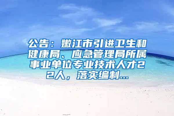 公告：嫩江市引进卫生和健康局、应急管理局所属事业单位专业技术人才22人，落实编制...
