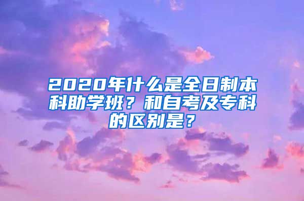 2020年什么是全日制本科助学班？和自考及专科的区别是？