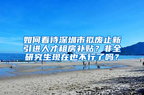 如何看待深圳市拟废止新引进人才租房补贴？非全研究生现在也不行了吗？