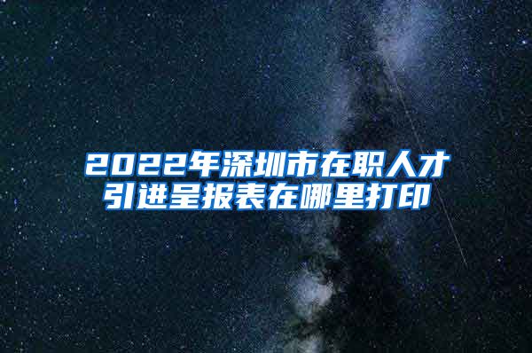 2022年深圳市在职人才引进呈报表在哪里打印