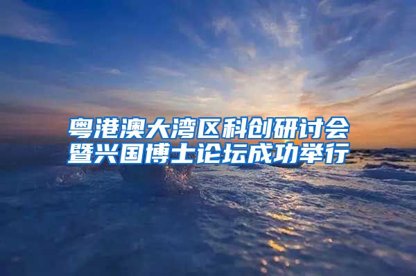 粤港澳大湾区科创研讨会暨兴国博士论坛成功举行