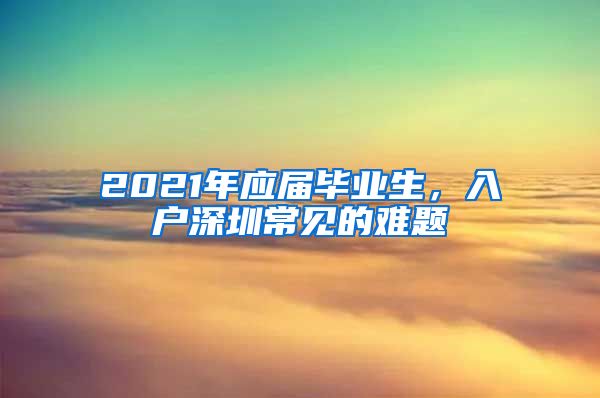 2021年应届毕业生，入户深圳常见的难题