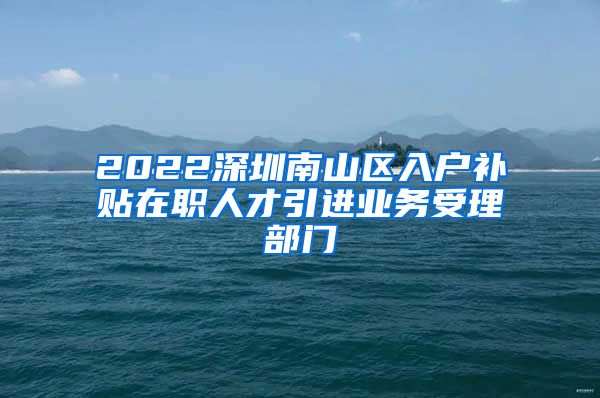 2022深圳南山区入户补贴在职人才引进业务受理部门