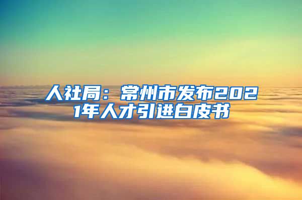 人社局：常州市发布2021年人才引进白皮书