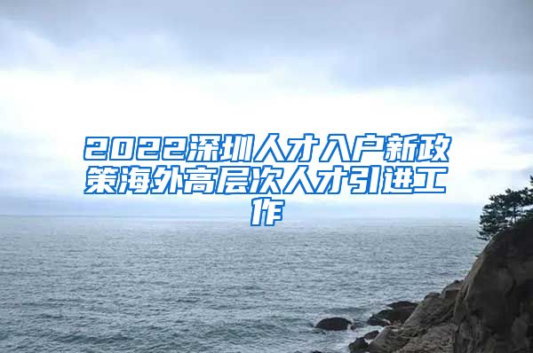 2022深圳人才入户新政策海外高层次人才引进工作