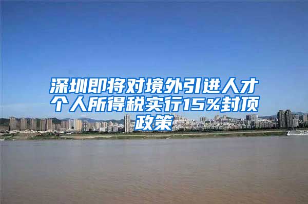 深圳即将对境外引进人才个人所得税实行15%封顶政策