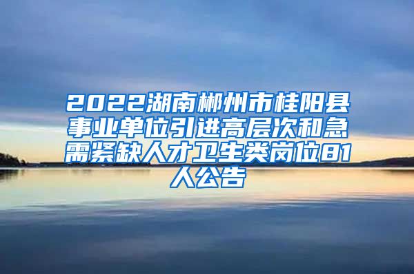2022湖南郴州市桂阳县事业单位引进高层次和急需紧缺人才卫生类岗位81人公告