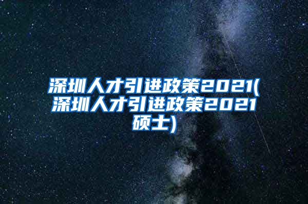 深圳人才引进政策2021(深圳人才引进政策2021硕士)
