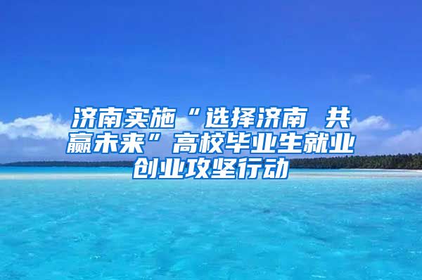 济南实施“选择济南 共赢未来”高校毕业生就业创业攻坚行动