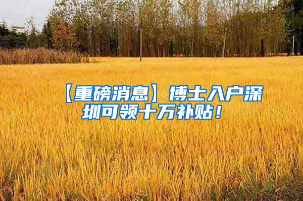 【重磅消息】博士入户深圳可领十万补贴！