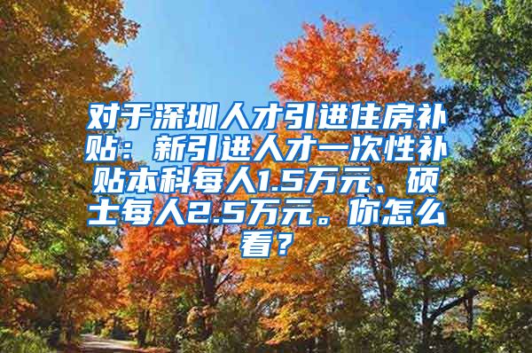 对于深圳人才引进住房补贴：新引进人才一次性补贴本科每人1.5万元、硕士每人2.5万元。你怎么看？