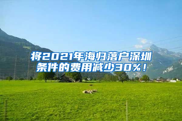 将2021年海归落户深圳条件的费用减少30%！
