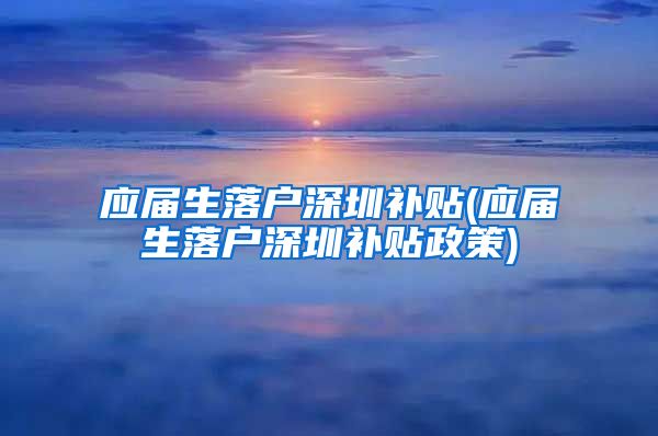 应届生落户深圳补贴(应届生落户深圳补贴政策)