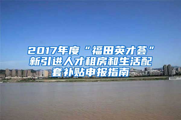 2017年度“福田英才荟”新引进人才租房和生活配套补贴申报指南