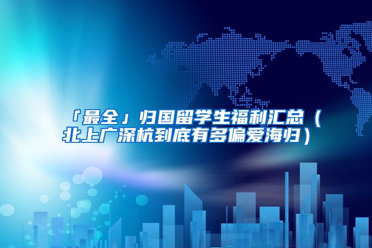 「最全」归国留学生福利汇总（北上广深杭到底有多偏爱海归）