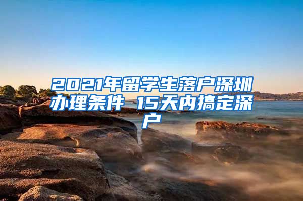2021年留学生落户深圳办理条件 15天内搞定深户