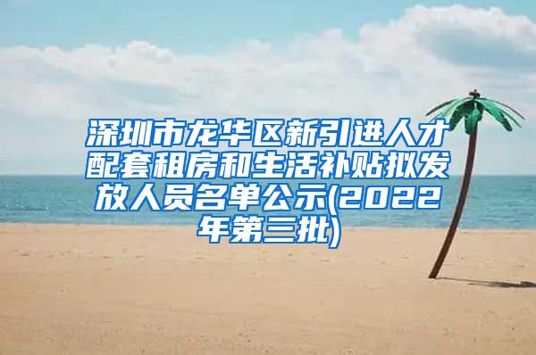 深圳市龙华区新引进人才配套租房和生活补贴拟发放人员名单公示(2022年第三批)