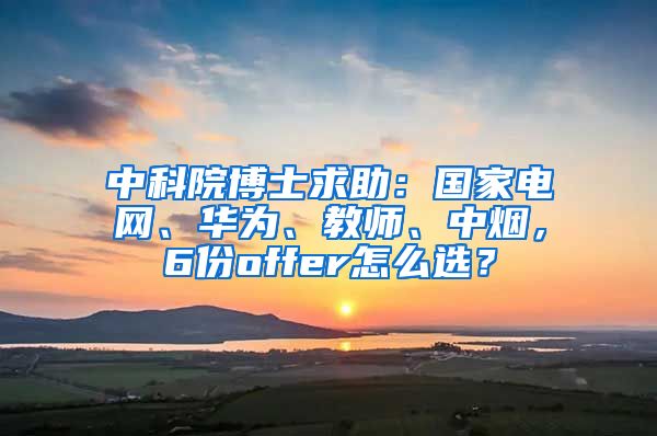 中科院博士求助：国家电网、华为、教师、中烟，6份offer怎么选？