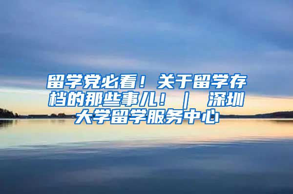 留学党必看！关于留学存档的那些事儿！｜ 深圳大学留学服务中心
