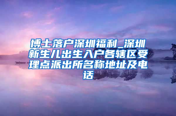 博士落户深圳福利_深圳新生儿出生入户各辖区受理点派出所名称地址及电话