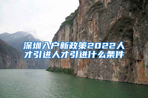 深圳入户新政策2022人才引进人才引进什么条件