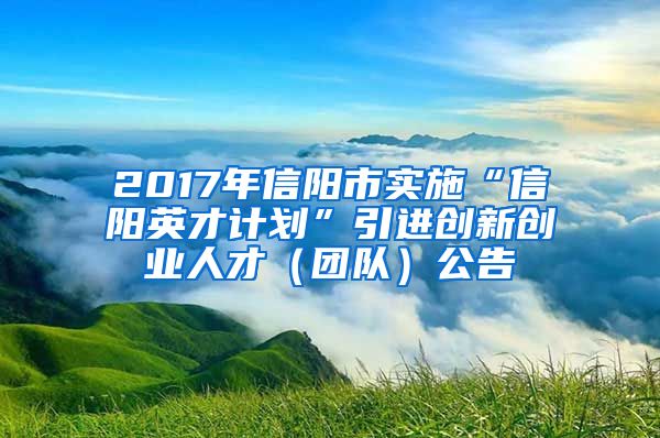 2017年信阳市实施“信阳英才计划”引进创新创业人才（团队）公告