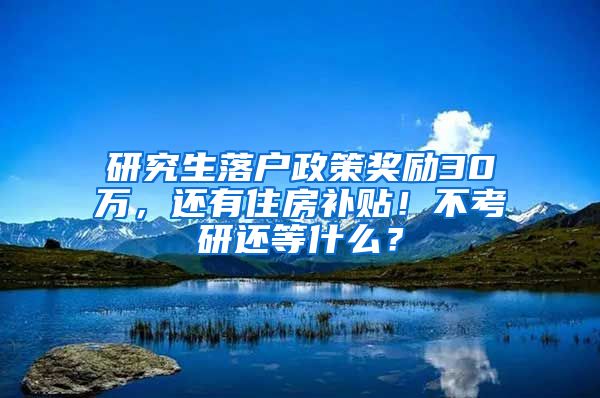 研究生落户政策奖励30万，还有住房补贴！不考研还等什么？