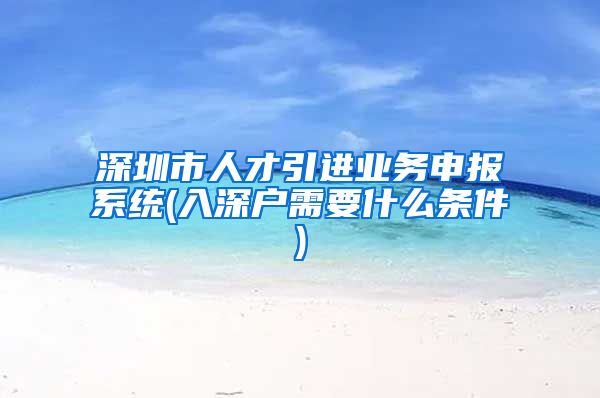 深圳市人才引进业务申报系统(入深户需要什么条件)
