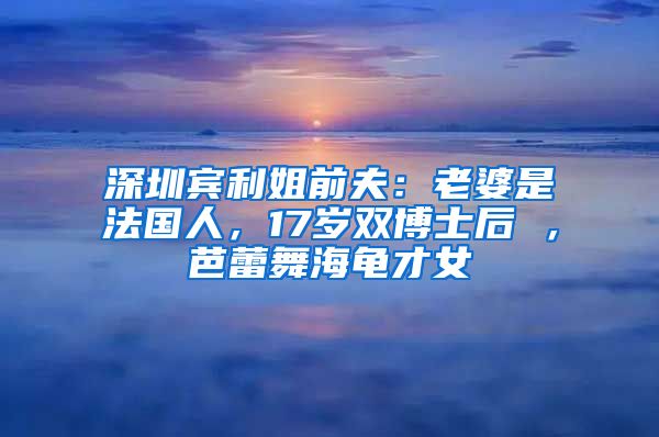 深圳宾利姐前夫：老婆是法国人，17岁双博士后 ，芭蕾舞海龟才女