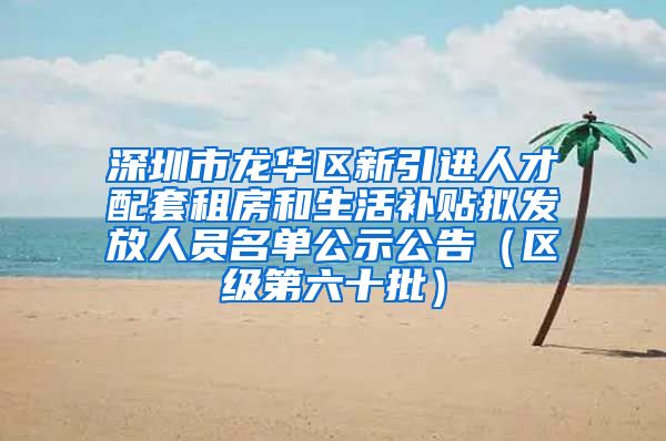 深圳市龙华区新引进人才配套租房和生活补贴拟发放人员名单公示公告（区级第六十批）