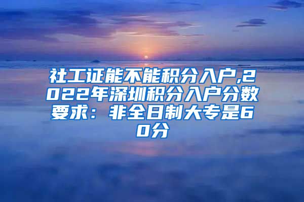 社工证能不能积分入户,2022年深圳积分入户分数要求：非全日制大专是60分