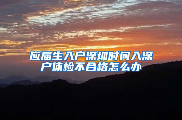 应届生入户深圳时间入深户体检不合格怎么办