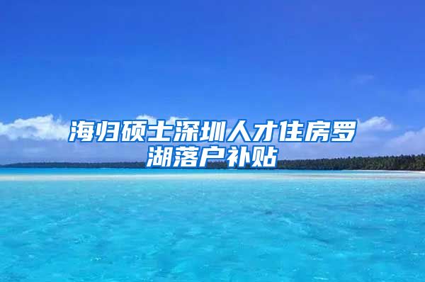 海归硕士深圳人才住房罗湖落户补贴