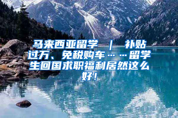 马来西亚留学 ｜ 补贴过万、免税购车……留学生回国求职福利居然这么好！