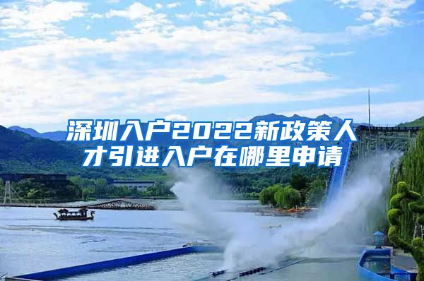 深圳入户2022新政策人才引进入户在哪里申请