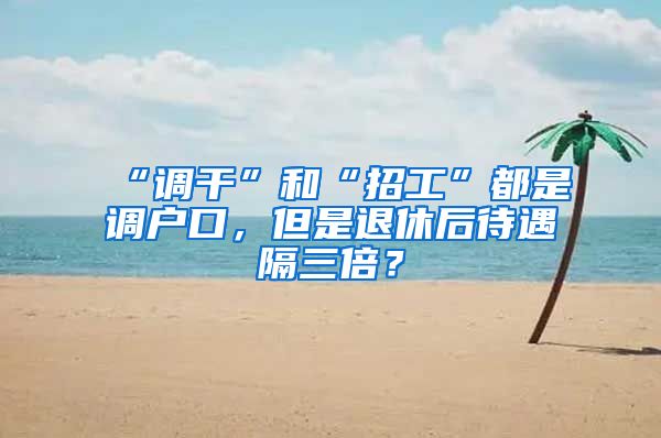 “调干”和“招工”都是调户口，但是退休后待遇隔三倍？