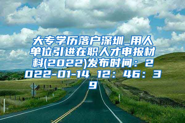 大专学历落户深圳_用人单位引进在职人才申报材料(2022)发布时间：2022-01-14 12：46：39