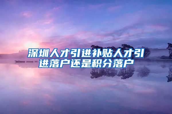 深圳人才引进补贴人才引进落户还是积分落户