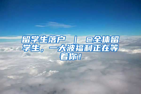 留学生落户 ｜ @全体留学生，一大波福利正在等着你！